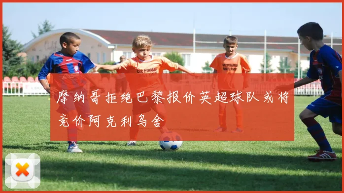 摩纳哥拒绝巴黎报价英超球队或将竞价阿克利乌舍