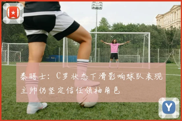 泰晤士：C罗状态下滑影响球队表现主帅仍坚定信任领袖角色