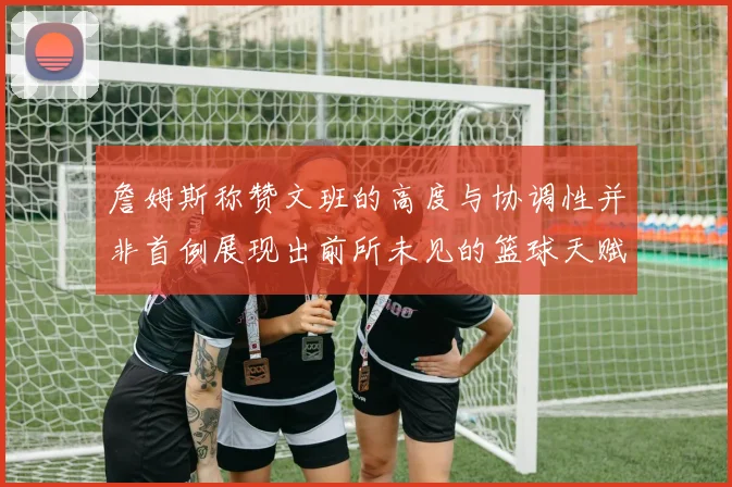 詹姆斯称赞文班的高度与协调性并非首例展现出前所未见的篮球天赋