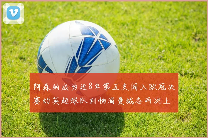 阿森纳成为近8年第五支闯入欧冠决赛的英超球队利物浦曼城各两次上演辉煌