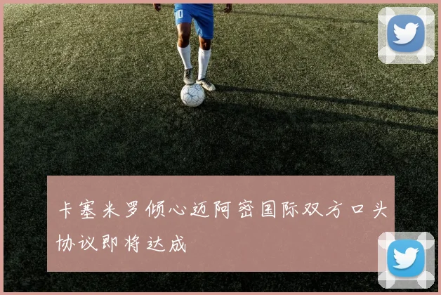 卡塞米罗倾心迈阿密国际双方口头协议即将达成