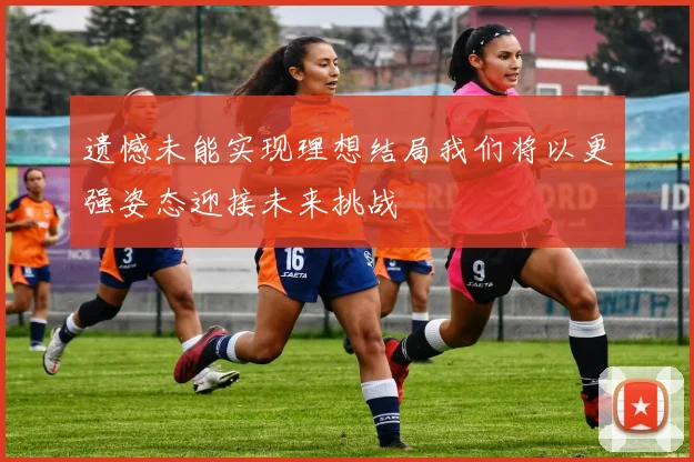 遗憾未能实现理想结局我们将以更强姿态迎接未来挑战