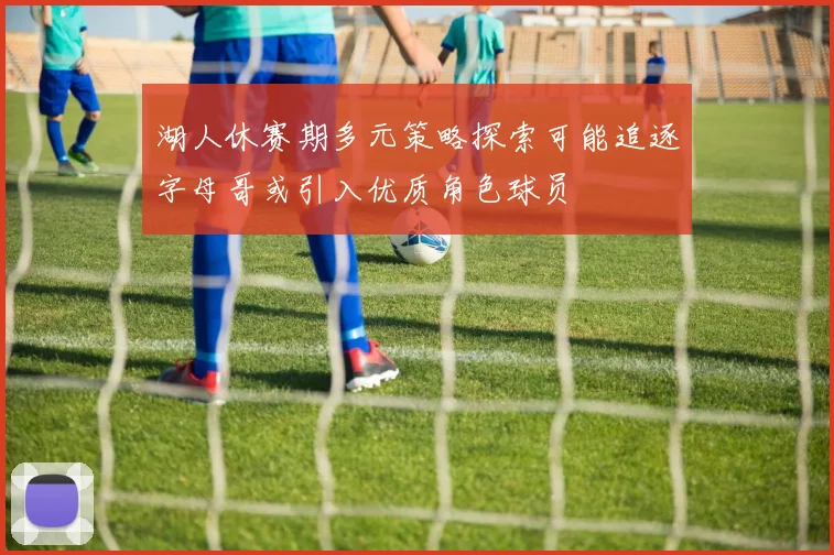 湖人休赛期多元策略探索可能追逐字母哥或引入优质角色球员