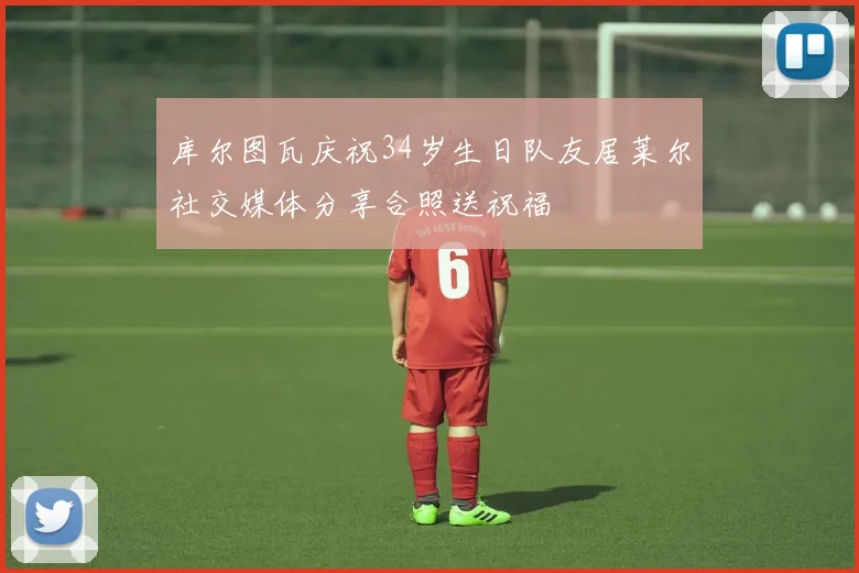 库尔图瓦庆祝34岁生日队友居莱尔社交媒体分享合照送祝福