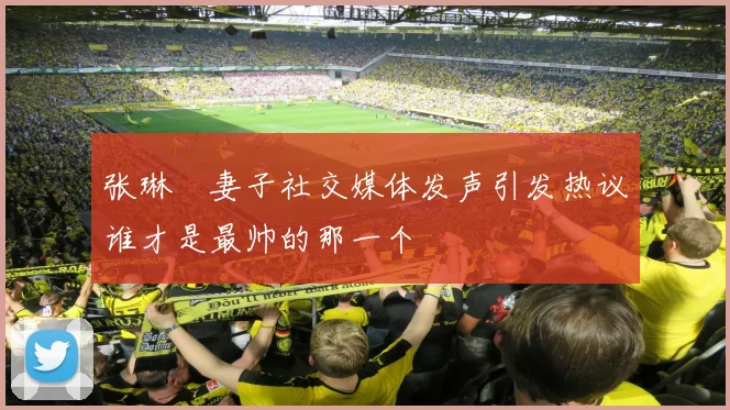 张琳芃妻子社交媒体发声引发热议谁才是最帅的那一个