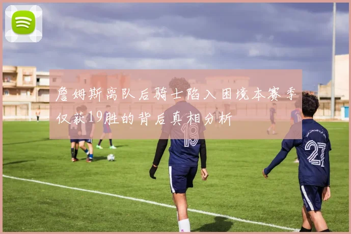 詹姆斯离队后骑士陷入困境本赛季仅获19胜的背后真相分析