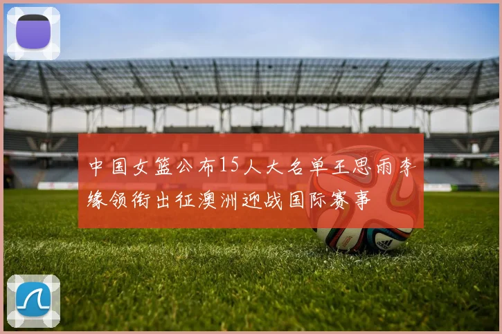 中国女篮公布15人大名单王思雨李缘领衔出征澳洲迎战国际赛事