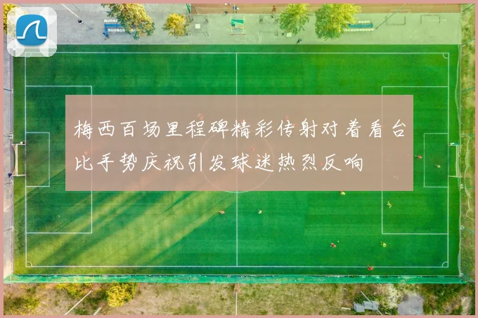 梅西百场里程碑精彩传射对着看台比手势庆祝引发球迷热烈反响