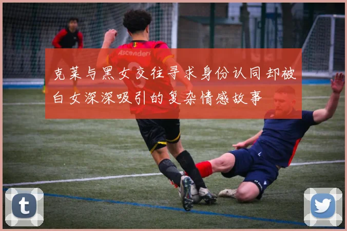 克莱与黑女交往寻求身份认同却被白女深深吸引的复杂情感故事