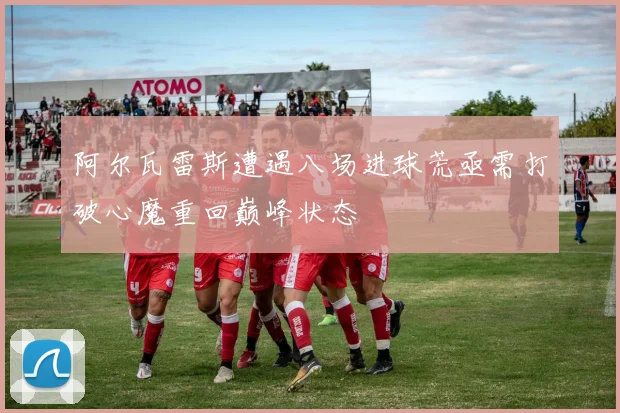 阿尔瓦雷斯遭遇八场进球荒亟需打破心魔重回巅峰状态