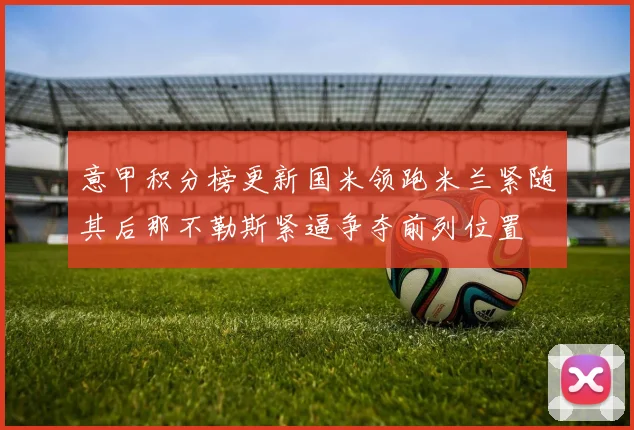 意甲积分榜更新国米领跑米兰紧随其后那不勒斯紧逼争夺前列位置