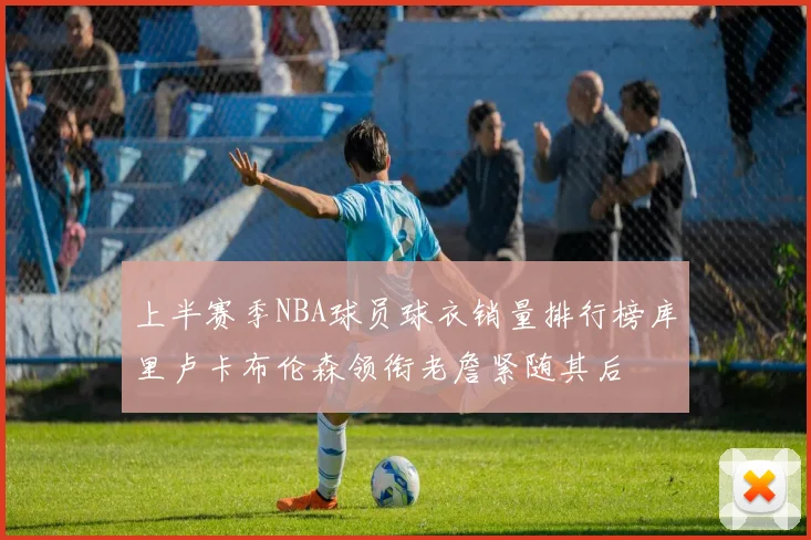 上半赛季NBA球员球衣销量排行榜库里卢卡布伦森领衔老詹紧随其后