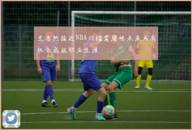 王浩然接近NBA门槛需磨练未来或有机会成就职业生涯