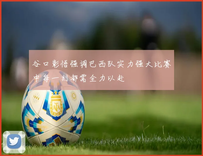 谷口彰悟强调巴西队实力强大比赛中每一刻都需全力以赴