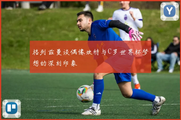 格列兹曼谈偶像坎特与C罗世界杯梦想的深刻印象