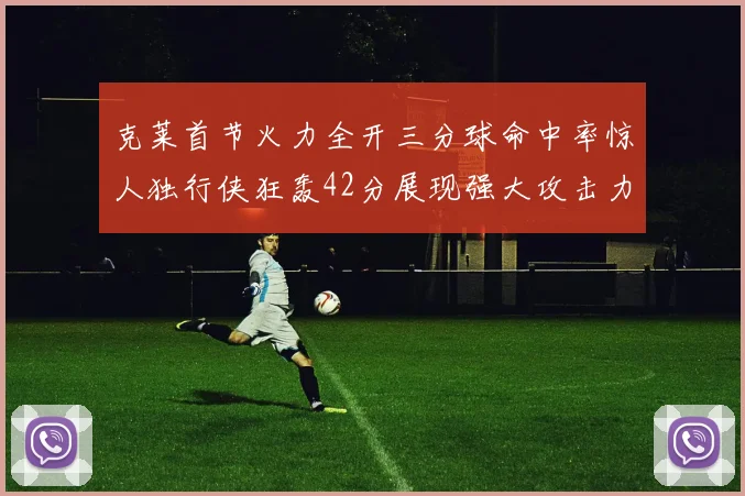 克莱首节火力全开三分球命中率惊人独行侠狂轰42分展现强大攻击力