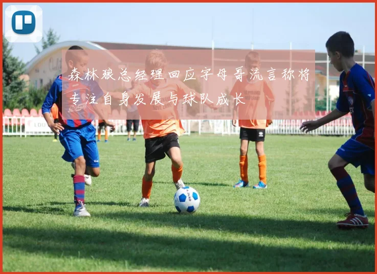 森林狼总经理回应字母哥流言称将专注自身发展与球队成长